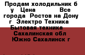 Продам холодильник б/у › Цена ­ 2 500 - Все города, Ростов-на-Дону г. Электро-Техника » Бытовая техника   . Сахалинская обл.,Южно-Сахалинск г.